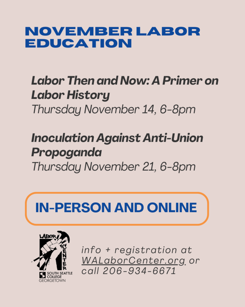 November Labor Education. Labor Then and Now: A Primer on Labor History, Thursday November 14, 6-8 PM. Inoculation Against Anti-Union Propaganda, Thursday November 21, 6-8 PM. In-person and online. Info and registration at WALaborCenter.org or call 206-934-6671