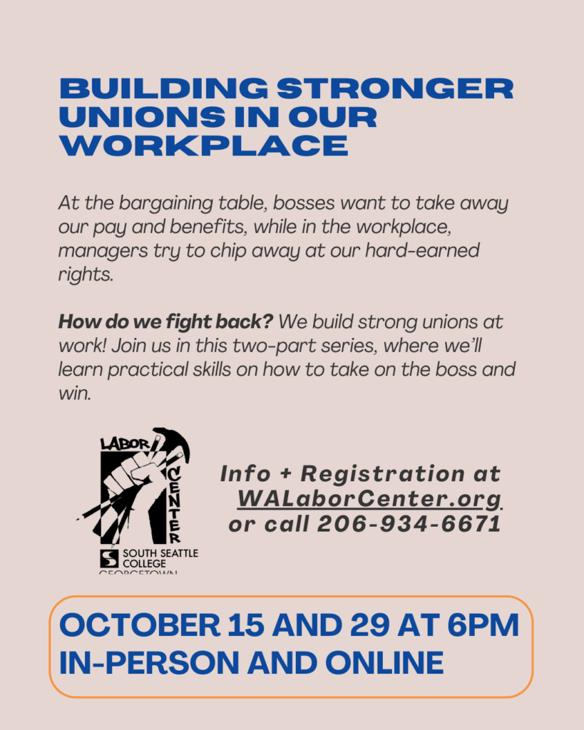 Building Stronger Unions in Our Workplace. Two-part series on building strong unions and taking on management at the bargaining table. October 15 and 29 at 6 PM, in-person and online. Info and registration at WALaborCenter.org or call 206-934-6671