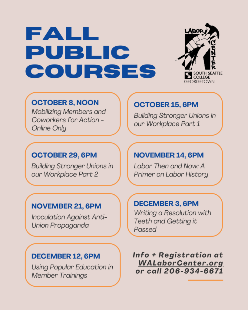Fall Public Courses. October 8 Noon: Mobilizing Members and Coworkers for Action, Online Only. October 15 6PM: Building Stronger Unions in our Workplace Part 1. October 29 6PM: Building Stronger Unions in our Workplace Part 2. November 14 6PM: Labor Then and Now: A Primer on Labor History. November 21 6PM: Inoculation Against Anti-Union Propaganda. December 3 6PM: Writing a Resolution with Teeth and Getting it Passed. December 12 6PM: Using Popular Education in Member Trainings. Info and registration at WALaborCenter.org or call 206-934-6671