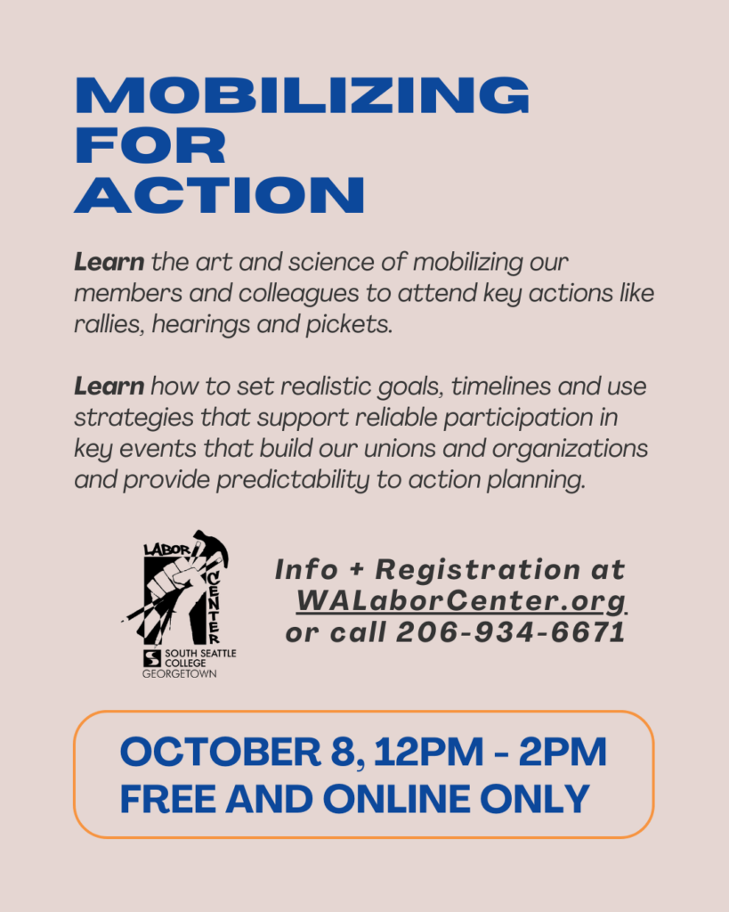 Mobilizing for Action. Learn the art and science of mobilizing members and colleagues to attend key actions like rallies, hearings and pickets. Learn how to set realistic goals, timelines and strategies for reliable participation in key events. October 8, 12PM - 2PM, free and online only. Info and registration at WALaborCenter.org or call 206-934-6671